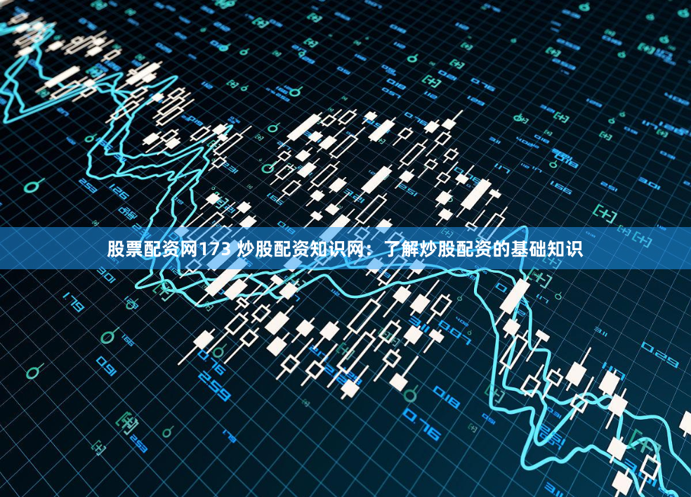股票配资网173 炒股配资知识网：了解炒股配资的基础知识