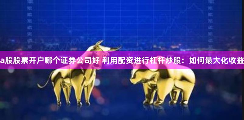 a股股票开户哪个证券公司好 利用配资进行杠杆炒股:如何最大化收益