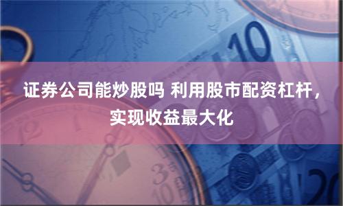 证券公司能炒股吗 利用股市配资杠杆，实现收益最大化