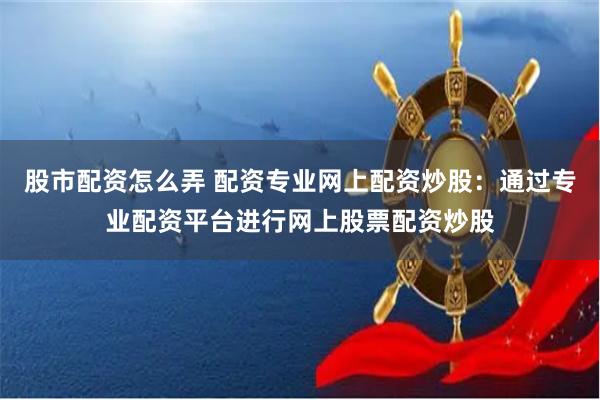 股市配资怎么弄 配资专业网上配资炒股：通过专业配资平台进行网上股票配资炒股