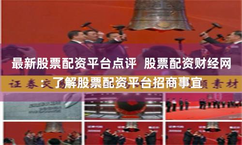 最新股票配资平台点评 股票配资财经网:了解股票配资平台招商事宜