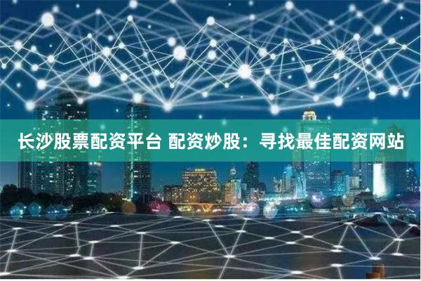 长沙股票配资平台 配资炒股：寻找最佳配资网站