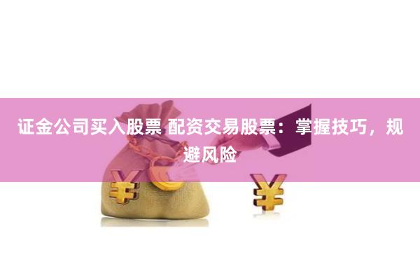 证金公司买入股票 配资交易股票：掌握技巧，规避风险