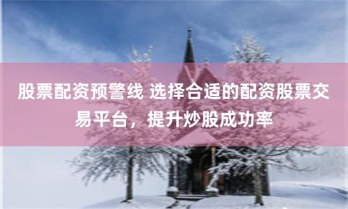 股票配资预警线 选择合适的配资股票交易平台，提升炒股成功率