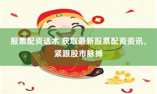 股票配资话术 获取最新股票配资资讯，紧跟股市脉搏