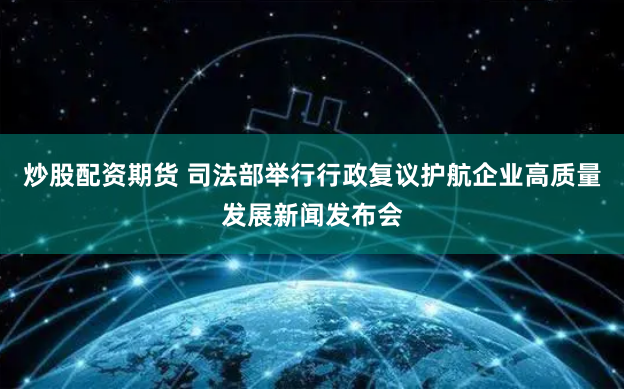 炒股配资期货 司法部举行行政复议护航企业高质量发展新闻发布会