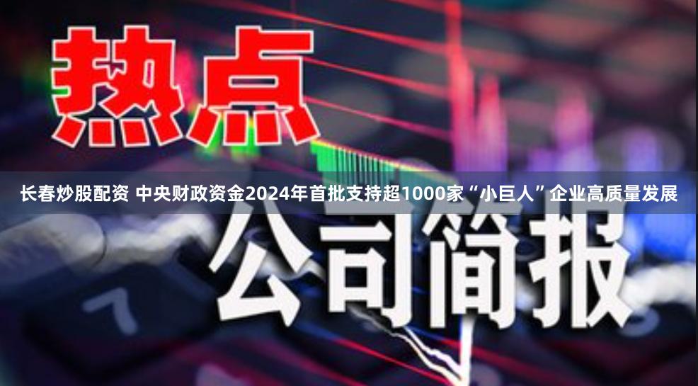 长春炒股配资 中央财政资金2024年首批支持超1000家“小巨人”企业高质量发展