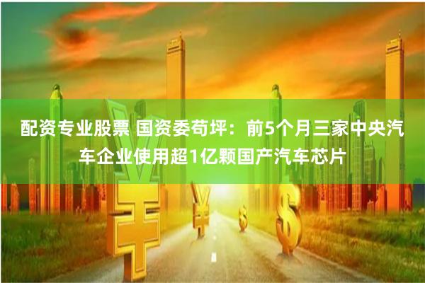 配资专业股票 国资委苟坪：前5个月三家中央汽车企业使用超1亿颗国产汽车芯片
