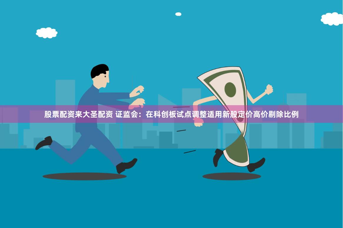 股票配资来大圣配资 证监会：在科创板试点调整适用新股定价高价剔除比例
