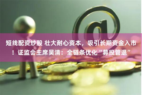 短线配资炒股 壮大耐心资本，吸引长期资金入市！证监会主席吴清：全链条优化“募投管退”