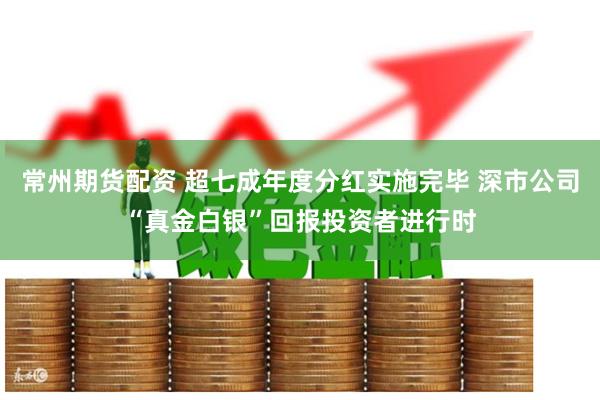 常州期货配资 超七成年度分红实施完毕 深市公司“真金白银”回报投资者进行时