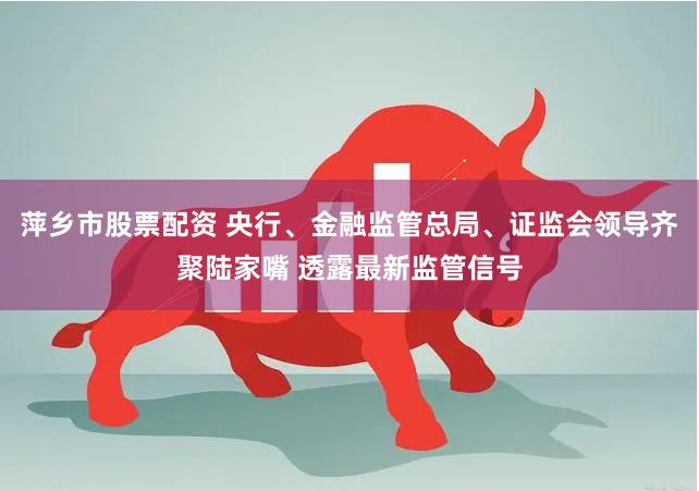 萍乡市股票配资 央行、金融监管总局、证监会领导齐聚陆家嘴 透露最新监管信号