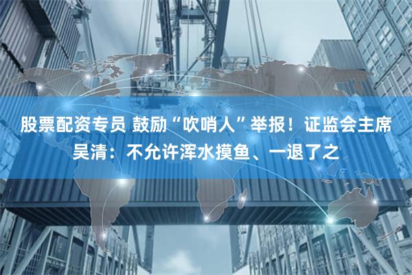 股票配资专员 鼓励“吹哨人”举报！证监会主席吴清：不允许浑水摸鱼、一退了之