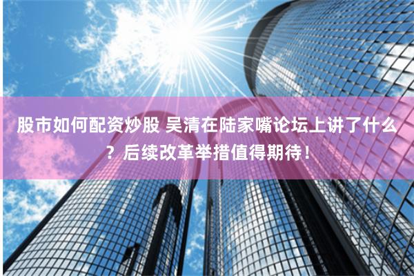 股市如何配资炒股 吴清在陆家嘴论坛上讲了什么？后续改革举措值得期待！