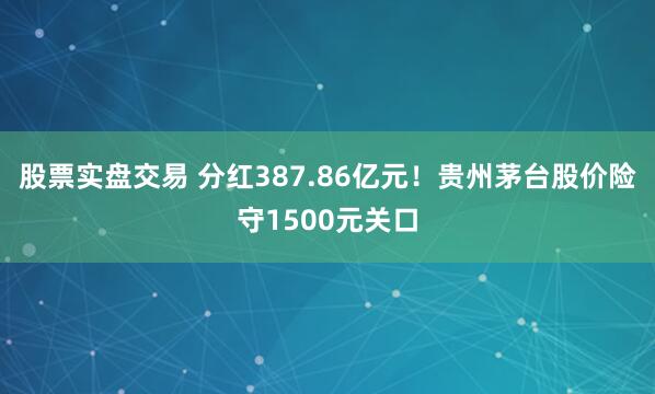 股票实盘交易 分红387.86亿元！贵州茅台股价险守1500元关口
