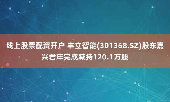 线上股票配资开户 丰立智能(301368.SZ)股东嘉兴君玤完成减持120.1万股