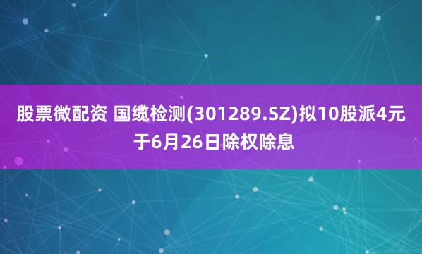 股票微配资 国缆检测(301289.SZ)拟10股派4元 于6月26日除权除息