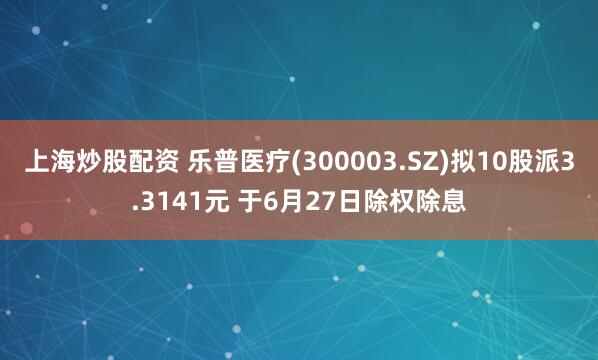 上海炒股配资 乐普医疗(300003.SZ)拟10股派3.3141元 于6月27日除权除息
