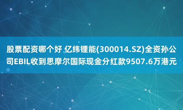股票配资哪个好 亿纬锂能(300014.SZ)全资孙公司EBIL收到思摩尔国际现金分红款9507.6万港元