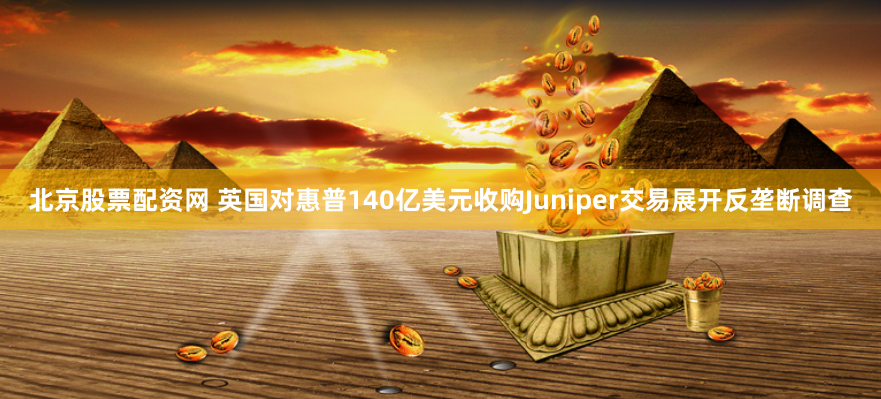 北京股票配资网 英国对惠普140亿美元收购Juniper交易展开反垄断调查