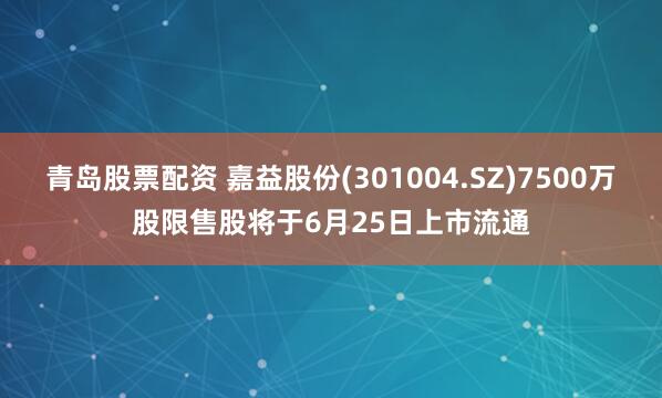 青岛股票配资 嘉益股份(301004.SZ)7500万股限售股将于6月25日上市流通