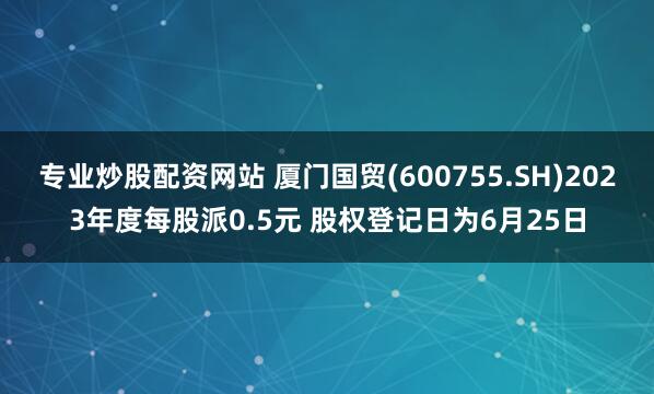 专业炒股配资网站 厦门国贸(600755.SH)2023年度每股派0.5元 股权登记日为6月25日