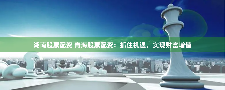 湖南股票配资 青海股票配资：抓住机遇，实现财富增值