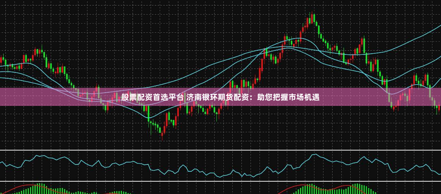 股票配资首选平台 济南银环期货配资：助您把握市场机遇