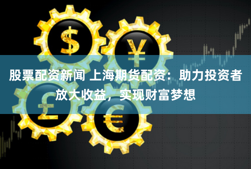 股票配资新闻 上海期货配资：助力投资者放大收益，实现财富梦想