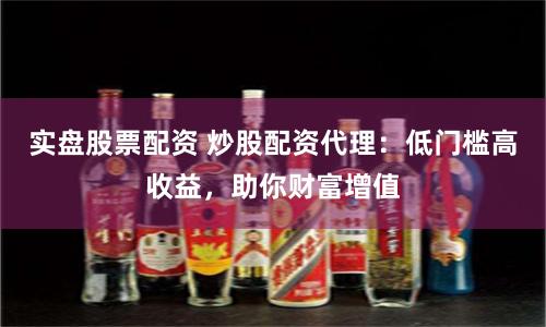 实盘股票配资 炒股配资代理:低门槛高收益,助你财富增值