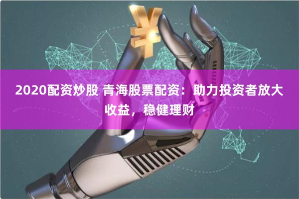 2020配资炒股 青海股票配资：助力投资者放大收益，稳健理财