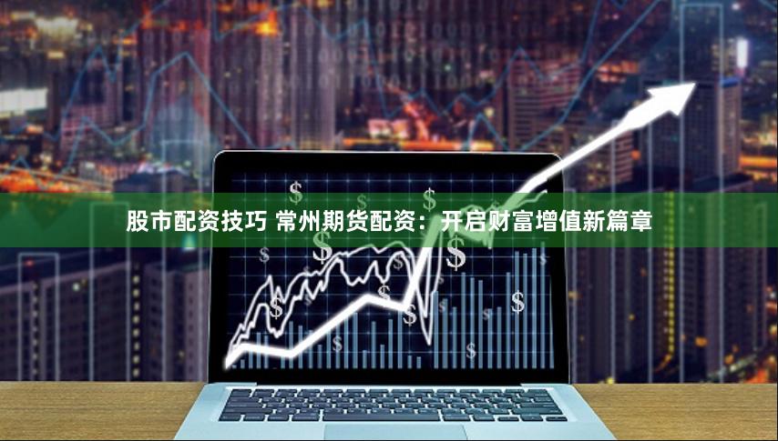 股市配资技巧 常州期货配资：开启财富增值新篇章