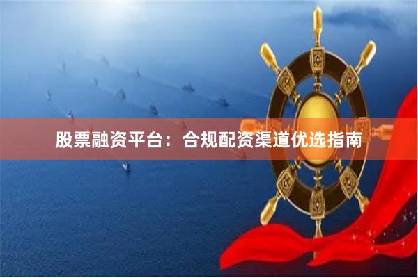 股票融资平台：合规配资渠道优选指南